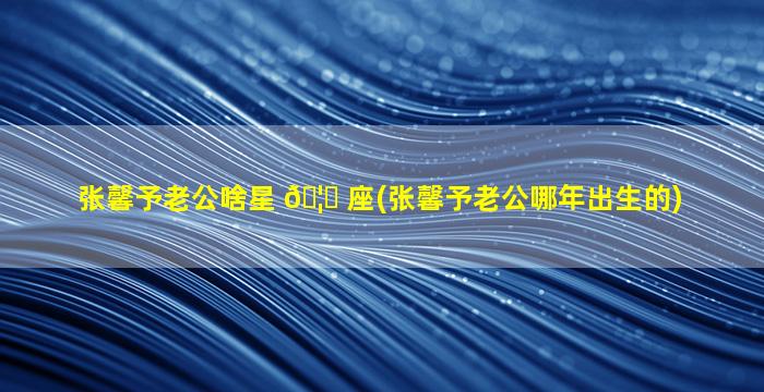 张馨予老公啥星 🦋 座(张馨予老公哪年出生的)